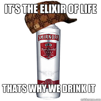 it's the elixir of life thats why we drink it  Scumbag Alcohol