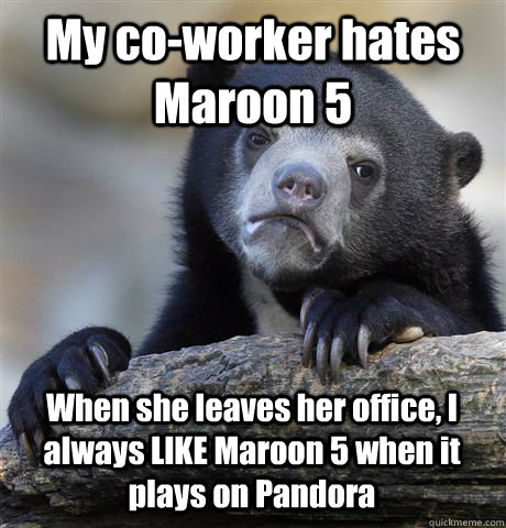 My co-worker hates Maroon 5 When she leaves her office, I always LIKE Maroon 5 when it plays on Pandora  Confession Bear