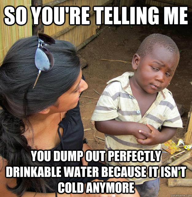 So you're telling me You dump out perfectly drinkable water because it isn't cold anymore - So you're telling me You dump out perfectly drinkable water because it isn't cold anymore  Skeptical Third World Child