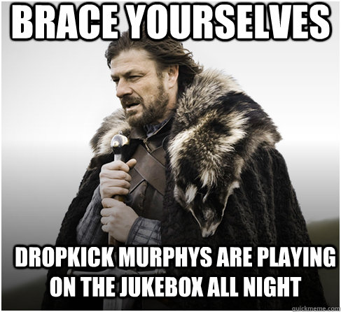 brace yourselves Dropkick murphys are playing on the jukebox all night - brace yourselves Dropkick murphys are playing on the jukebox all night  Imminent Ned better
