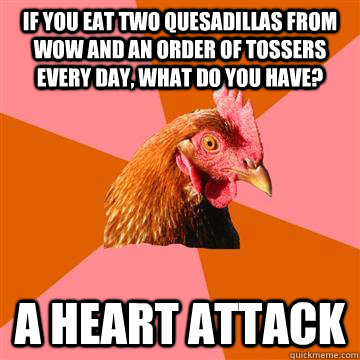 If you eat two quesadillas from WOW and an order of Tossers every day, what do you have? A heart attack  Anti-Joke Chicken