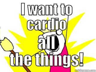 I WANT TO CARDIO ALL THE THINGS! All The Things