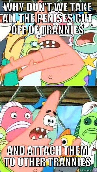 WHY DON'T WE TAKE ALL THE PENISES CUT OFF OF TRANNIES AND ATTACH THEM TO OTHER TRANNIES Push it somewhere else Patrick