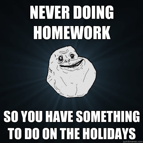 Never doing homework so you have something to do on the holidays  Forever Alone