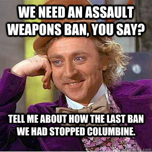 We need an assault weapons ban, you say? Tell me about how the last ban we had stopped Columbine. - We need an assault weapons ban, you say? Tell me about how the last ban we had stopped Columbine.  Condescending Wonka