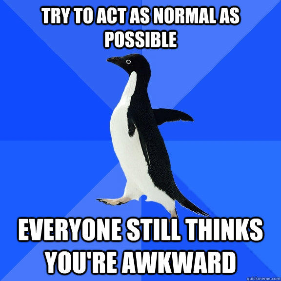 Try to act as normal as possible Everyone still thinks you're awkward  