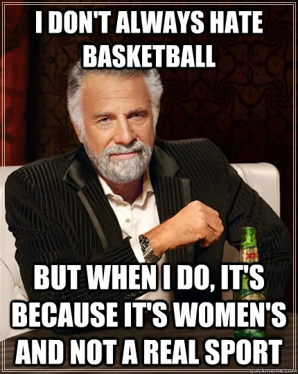 I don't always hate basketball but when I do, it's because it's women's and not a real sport   The Most Interesting Man In The World