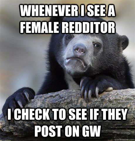 whenever i see a female redditor i check to see if they post on GW  Confession Bear