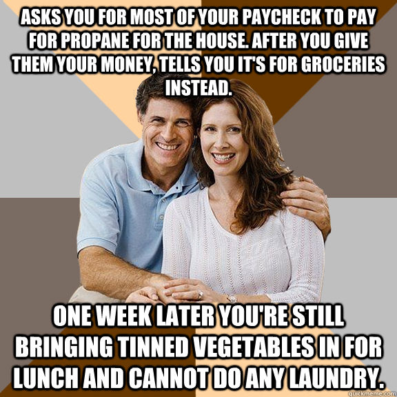 asks you for most of your paycheck to pay for propane for the house. after you give them your money, tells you it's for groceries instead. one week later you're still bringing tinned vegetables in for lunch and cannot do any laundry.   Scumbag Parents