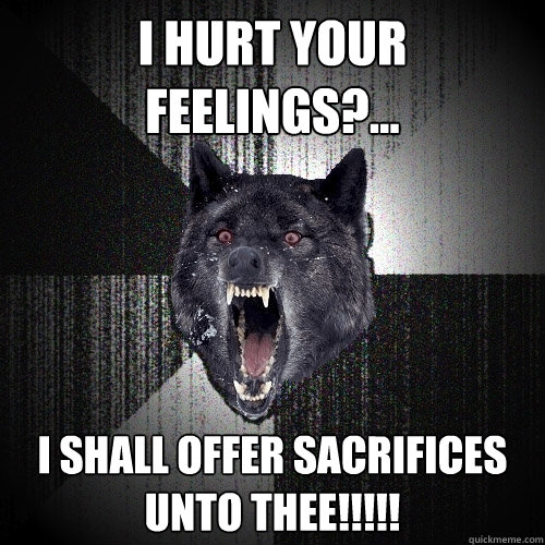 I hurt your feelings?... I SHALL OFFER SACRIFICES UNTO THEE!!!!!  Insanity Wolf