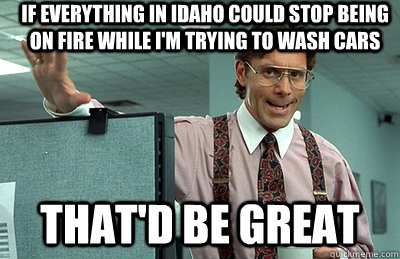 If everything in Idaho could stop being on fire while I'm trying to wash cars that'd be great  Office Space