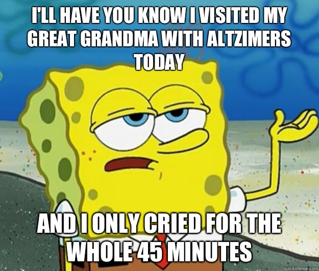 I'll have you know I visited my great grandma with altzimers today And I only cried for the whole 45 minutes  Tough Spongebob