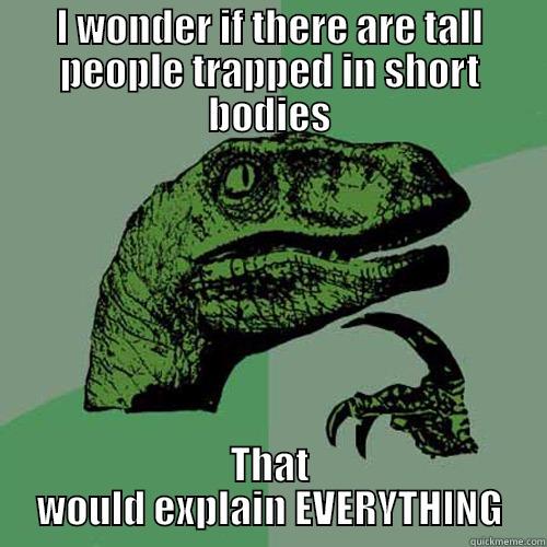 I WONDER IF THERE ARE TALL PEOPLE TRAPPED IN SHORT BODIES THAT WOULD EXPLAIN EVERYTHING Philosoraptor