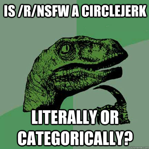 is /r/nsfw a circlejerk literally or categorically?  Philosoraptor