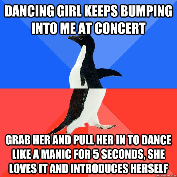 Dancing girl keeps bumping into me at concert Grab her and pull her in to dance like a manic for 5 seconds, she loves it and introduces herself  Socially Awkward Awesome Penguin