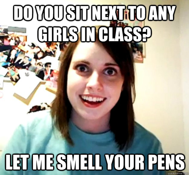 Do you sit next to any girls in class? Let me smell your pens - Do you sit next to any girls in class? Let me smell your pens  Overly Attached Girlfriend