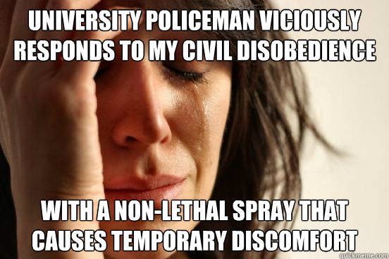 UNIVERSITY POLICEMAN VICIOUSLY RESPONDS TO MY CIVIL DISOBEDIENCE WITH A NON-LETHAL SPRAY THAT CAUSES TEMPORARY DISCOMFORT - UNIVERSITY POLICEMAN VICIOUSLY RESPONDS TO MY CIVIL DISOBEDIENCE WITH A NON-LETHAL SPRAY THAT CAUSES TEMPORARY DISCOMFORT  First World Problems