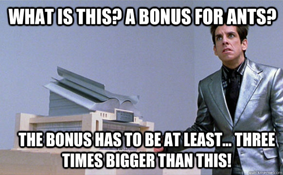 What is this? A bonus for ants? The bonus has to be at least... three times bigger than this!   Zoolander