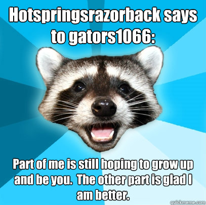 Hotspringsrazorback says to gators1066: Part of me is still hoping to grow up and be you.  The other part is glad I am better.  Lame Pun Coon