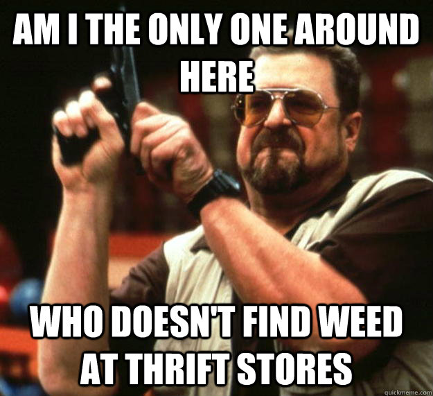 am I the only one around here Who doesn't find weed at thrift stores   Angry Walter