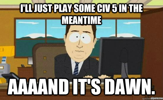 I'll just play some Civ 5 in the meantime AAAAND it's dawn.  aaaand its gone