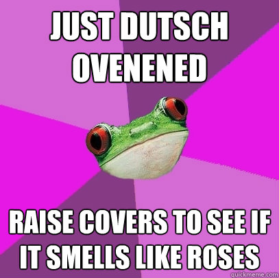 Just Dutsch ovenened raise covers to see if it smells like roses  Foul Bachelorette Frog