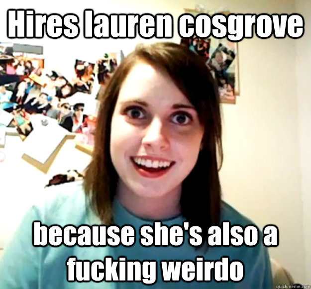 Hires lauren cosgrove because she's also a fucking weirdo - Hires lauren cosgrove because she's also a fucking weirdo  Overly Attached Girlfriend