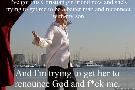 I've got this Christian girlfriend now and she's trying to get me to be a better man and reconnect with my son And I'm trying to get her to renounce God and f*ck me. - I've got this Christian girlfriend now and she's trying to get me to be a better man and reconnect with my son And I'm trying to get her to renounce God and f*ck me.  idea man GOB