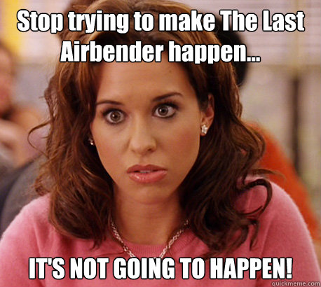 Stop trying to make The Last Airbender happen... IT'S NOT GOING TO HAPPEN!  Gretchen Weiners