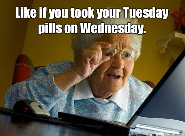 Like if you took your Tuesday pills on Wednesday.     Grandma finds the Internet