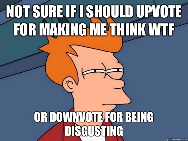 Not sure if I should upvote for making me think WTF Or downvote for being disgusting  Futurama Fry