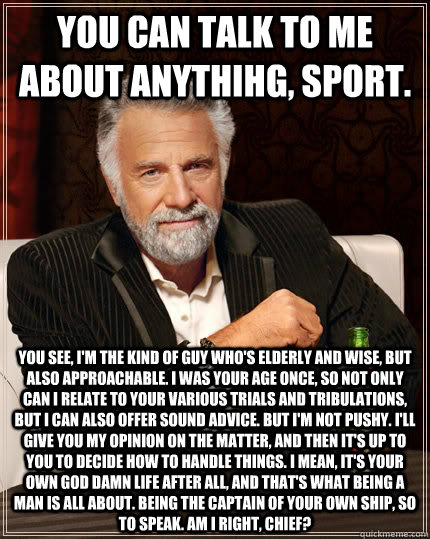 You can talk to me about anythihg, sport. You see, I'm the kind of guy who's elderly and wise, but also approachable. I was your age once, so not only can I relate to your various trials and tribulations, but I can also offer sound advice. But I'm not pus - You can talk to me about anythihg, sport. You see, I'm the kind of guy who's elderly and wise, but also approachable. I was your age once, so not only can I relate to your various trials and tribulations, but I can also offer sound advice. But I'm not pus  The Most Interesting Man In The World