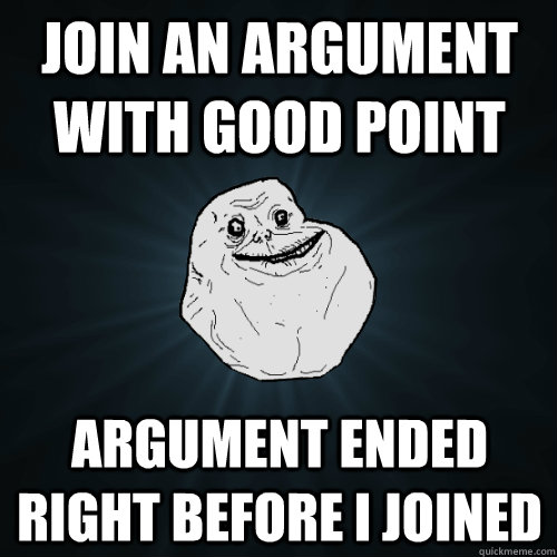 Join an argument with good point Argument ended right before I joined  Forever Alone