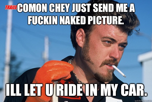 Comon chey just send me a fuckin naked picture. Ill let u ride in my car.  Ricky Trailer Park Boys