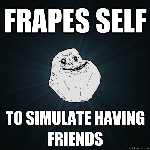 Frapes self To simulate having friends  Forever Alone