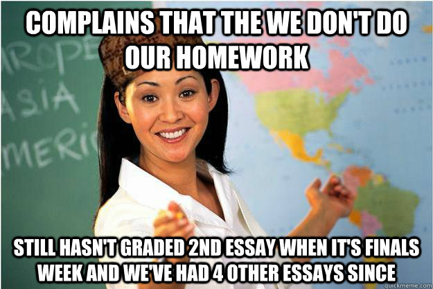 Complains that the we don't do our homework Still hasn't graded 2nd essay when it's finals week and we've had 4 other essays since  Scumbag Teacher