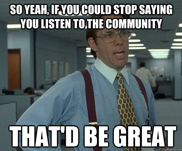 So yeah, if you could stop saying you listen to the community That'd be great  that would be great