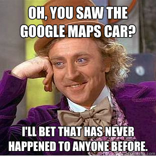 Oh, you saw the Google Maps Car? I'll bet that has never happened to anyone before.  Condescending Wonka