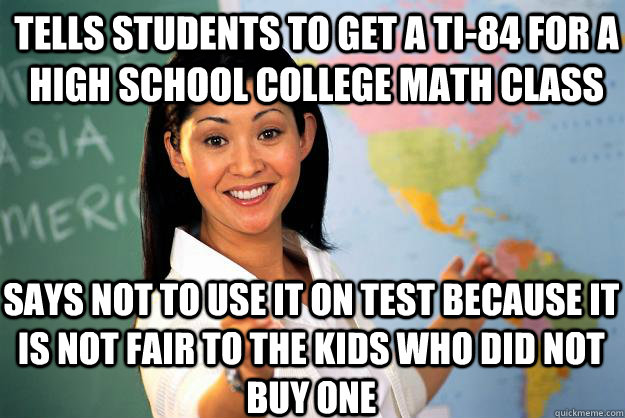 Tells students to get a TI-84 for a high school college math class says not to use it on test because it is not fair to the kids who did not buy one  Unhelpful High School Teacher