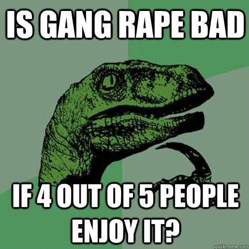 Is gang rape bad if 4 out of 5 people enjoy it?  Philosoraptor