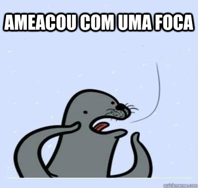 ameacou com uma foca - ameacou com uma foca  ultra gay seal