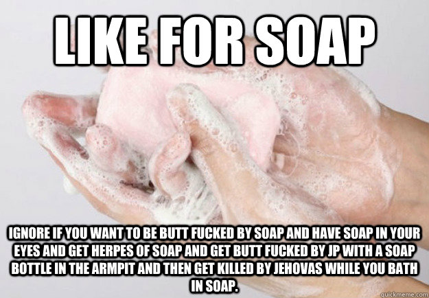 Like for soap Ignore if you want to be butt fucked by soap and have soap in your eyes and get herpes of soap and get butt fucked by jp with a soap bottle in the armpit and then get killed by jehovas while you bath in soap.  