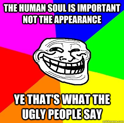 The human soul is important not the appearance Ye that's what the ugly people say  Troll Face