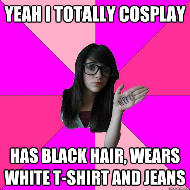 Yeah I totally cosplay Has black hair, wears white t-shirt and jeans  Idiot Nerd Girl