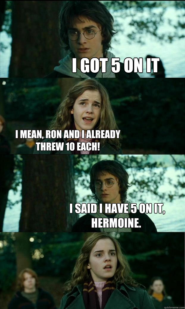 I got 5 on it i mean, Ron and I already threw 10 each!  I said I have 5 on it, Hermoine.  Horny Harry