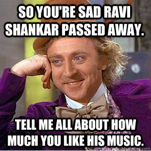 So you're sad Ravi Shankar passed away. Tell me all about how much you like his music.   Condescending Wonka