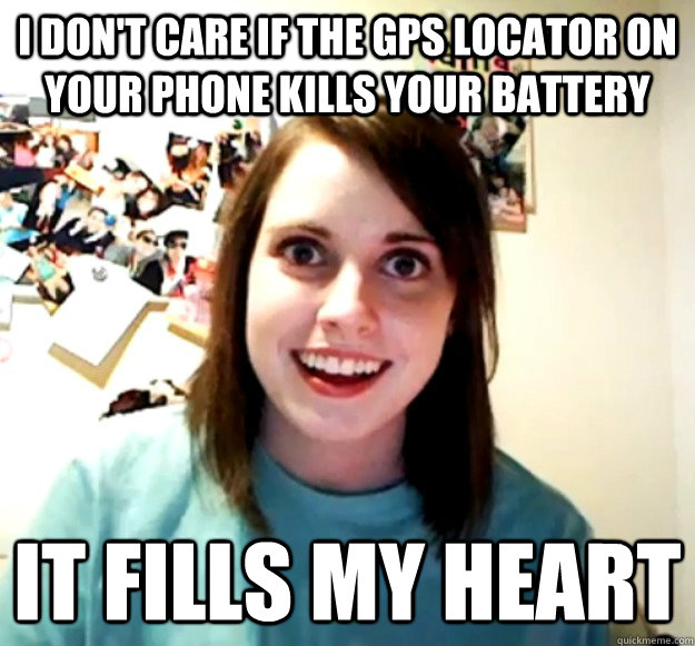 I don't care if the GPS locator on your phone kills your battery It fills my heart - I don't care if the GPS locator on your phone kills your battery It fills my heart  Overly Attached Girlfriend