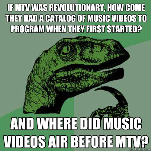 If MTV was revolutionary, how come they had a catalog of music videos to program when they first started? And where did music videos air before MTV?  Philosoraptor