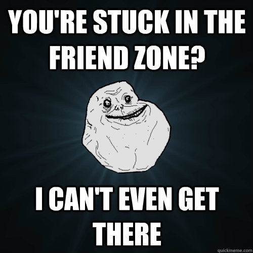 you're stuck in the friend zone? I can't even get there  Forever Alone