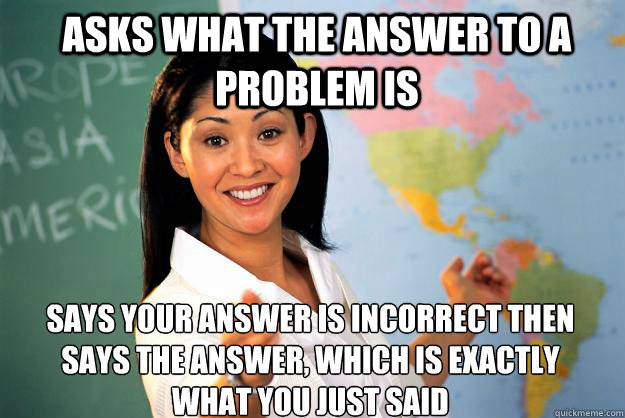 Asks what the answer to a problem is Says your answer is incorrect then says the answer, which is exactly what you just said - Asks what the answer to a problem is Says your answer is incorrect then says the answer, which is exactly what you just said  Unhelpful High School Teacher